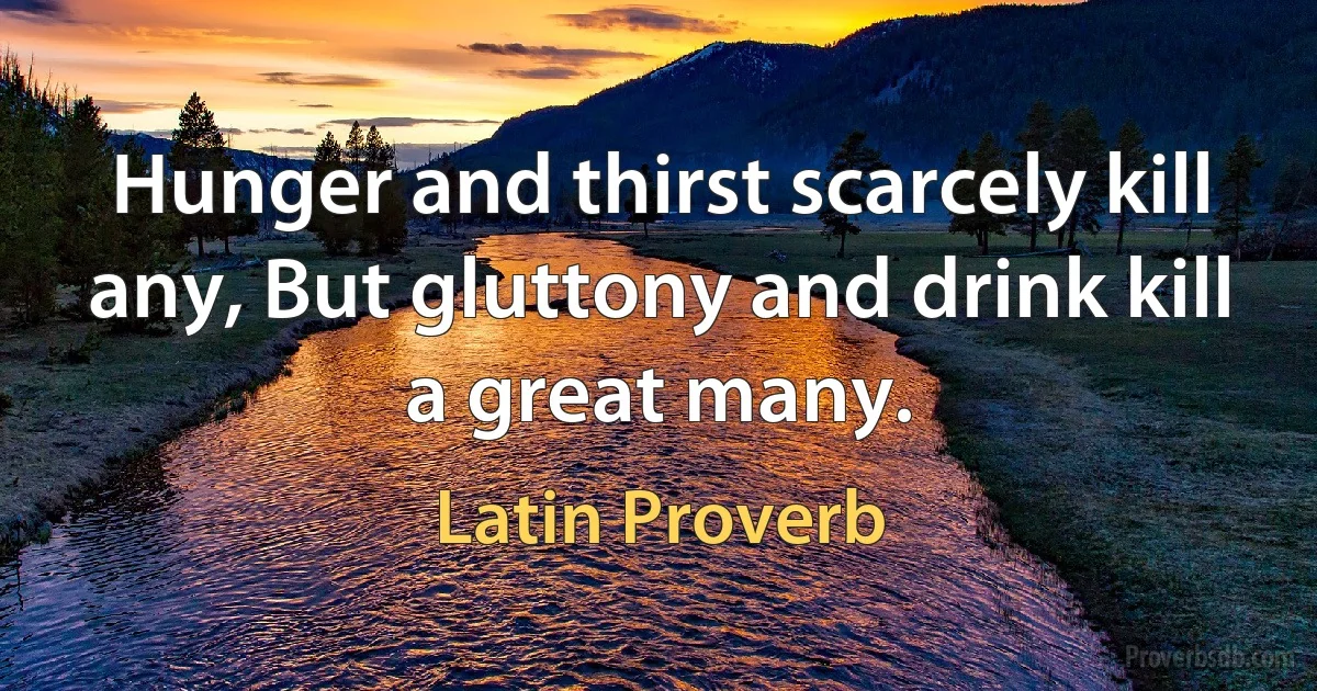 Hunger and thirst scarcely kill any, But gluttony and drink kill a great many. (Latin Proverb)