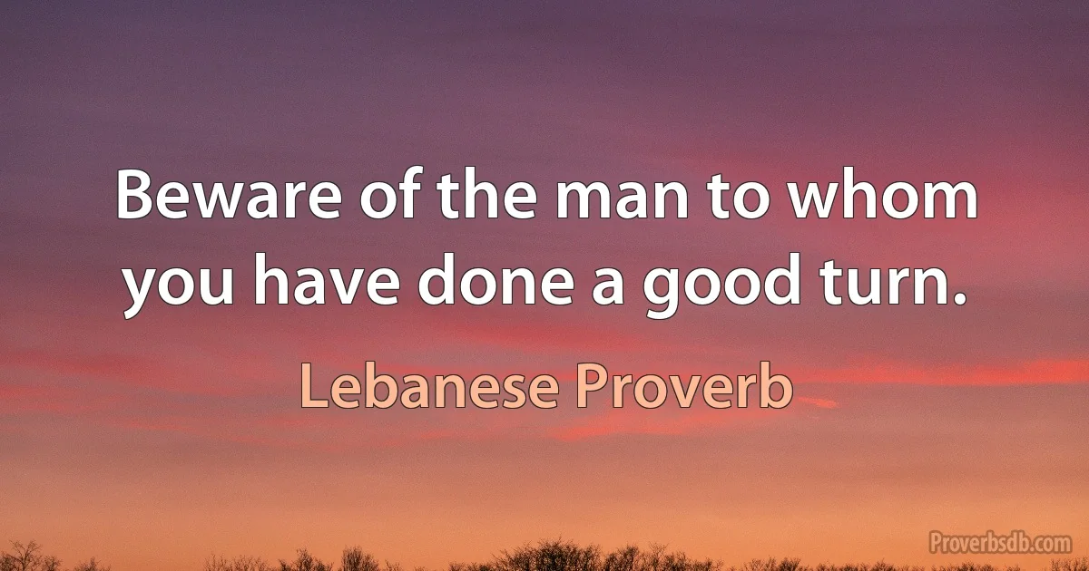 Beware of the man to whom you have done a good turn. (Lebanese Proverb)