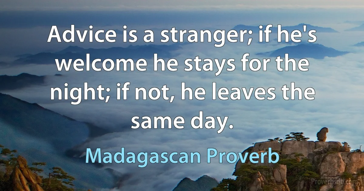 Advice is a stranger; if he's welcome he stays for the night; if not, he leaves the same day. (Madagascan Proverb)