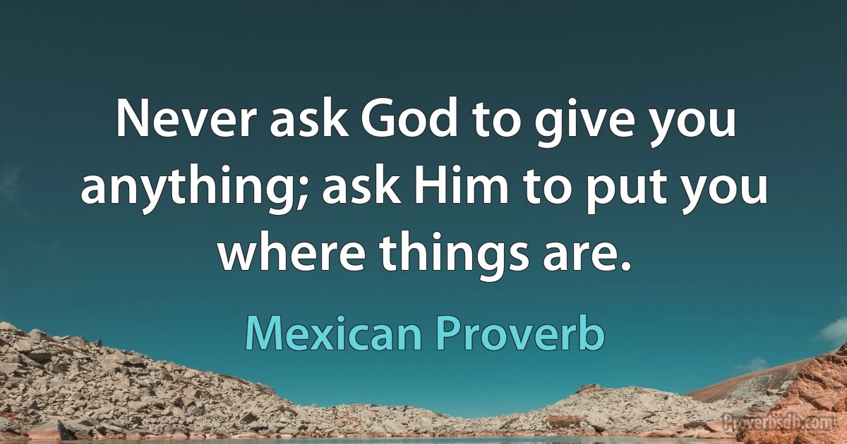 Never ask God to give you anything; ask Him to put you where things are. (Mexican Proverb)