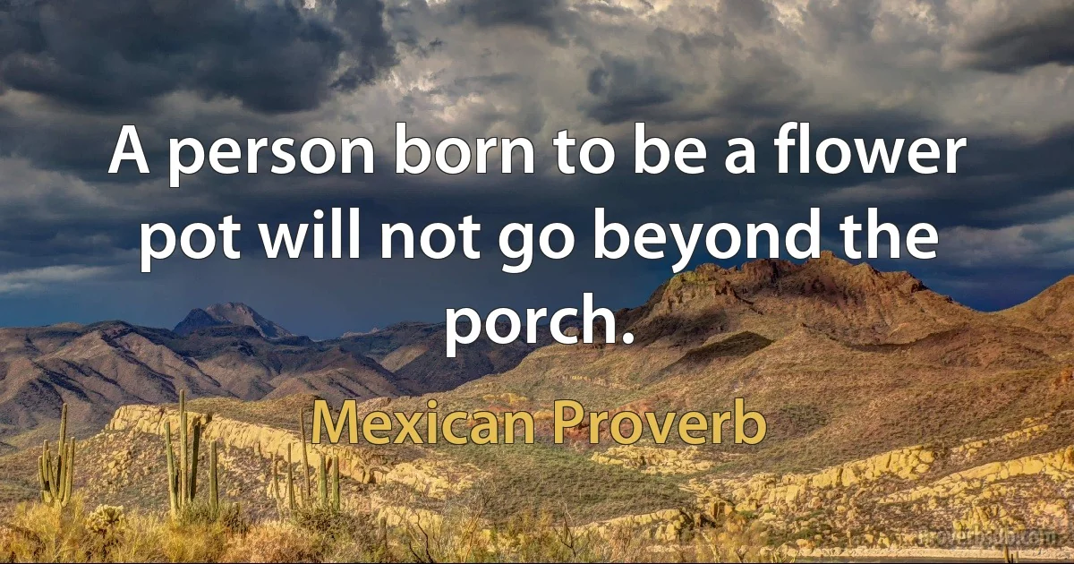 A person born to be a flower pot will not go beyond the porch. (Mexican Proverb)