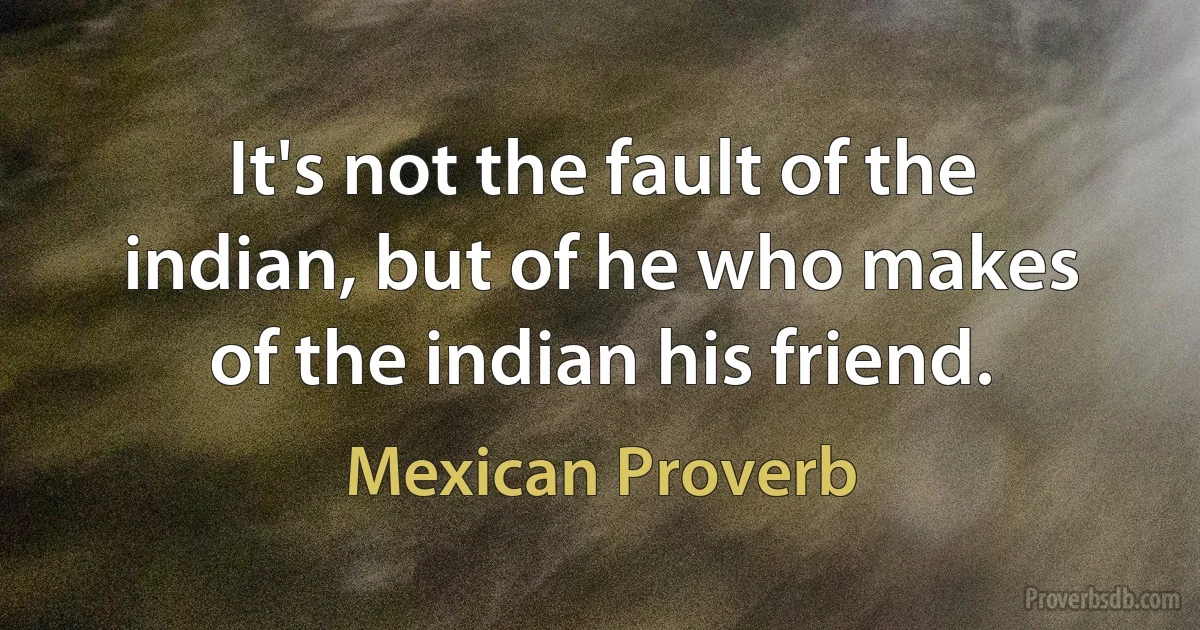 It's not the fault of the indian, but of he who makes of the indian his friend. (Mexican Proverb)