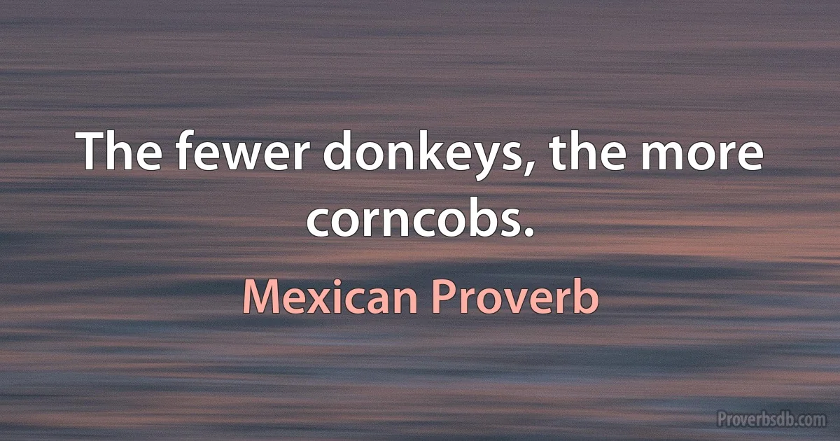 The fewer donkeys, the more corncobs. (Mexican Proverb)