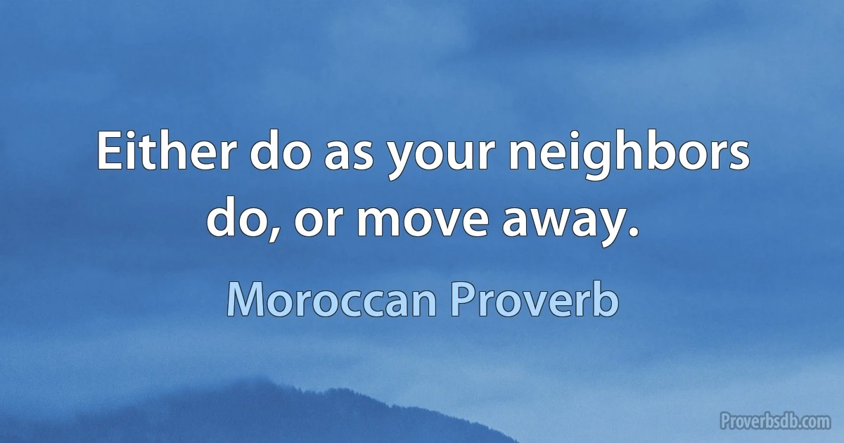 Either do as your neighbors do, or move away. (Moroccan Proverb)