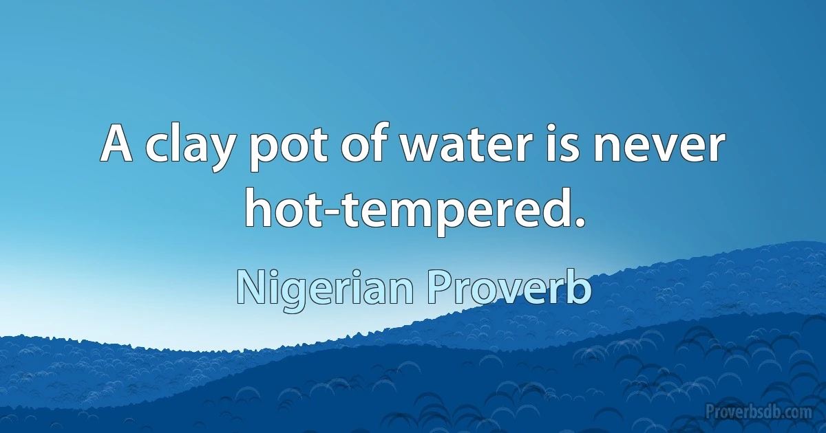 A clay pot of water is never hot-tempered. (Nigerian Proverb)