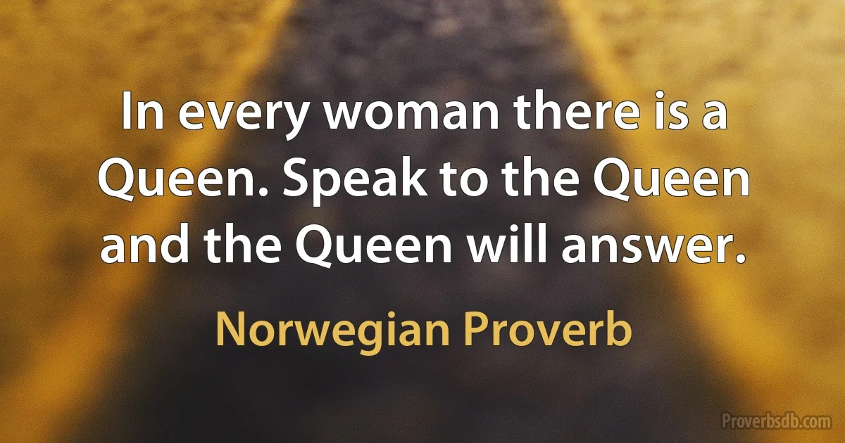 In every woman there is a Queen. Speak to the Queen and the Queen will answer. (Norwegian Proverb)