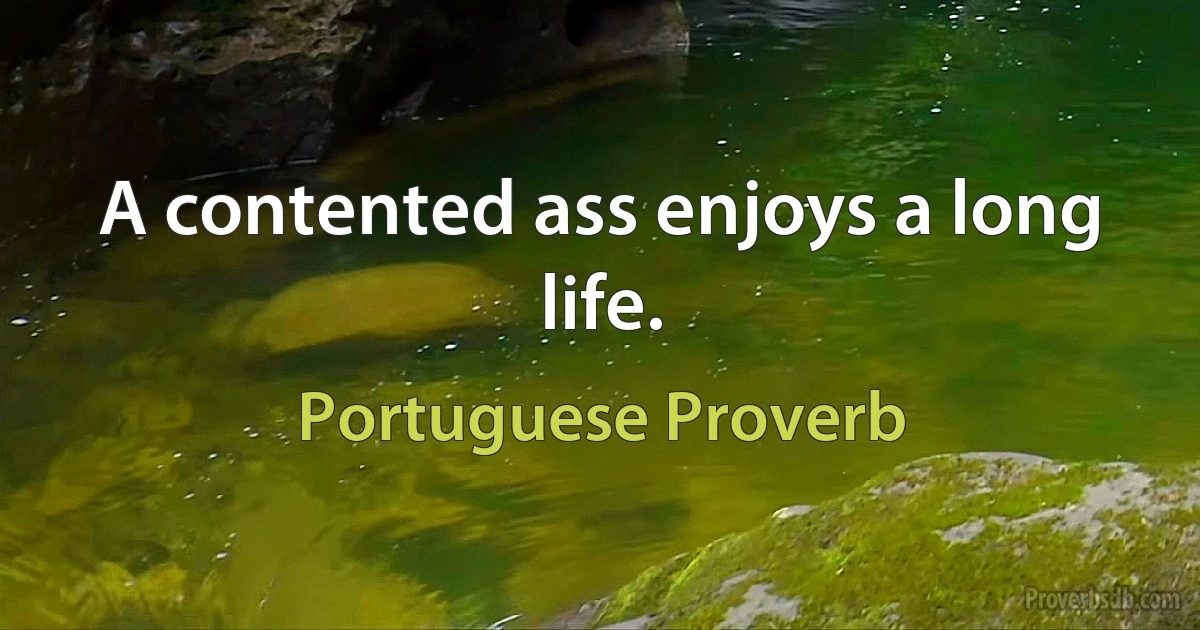 A contented ass enjoys a long life. (Portuguese Proverb)