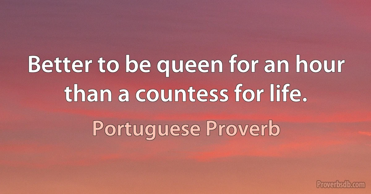 Better to be queen for an hour than a countess for life. (Portuguese Proverb)