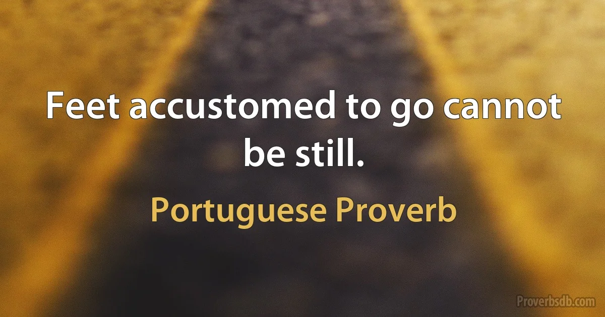 Feet accustomed to go cannot be still. (Portuguese Proverb)