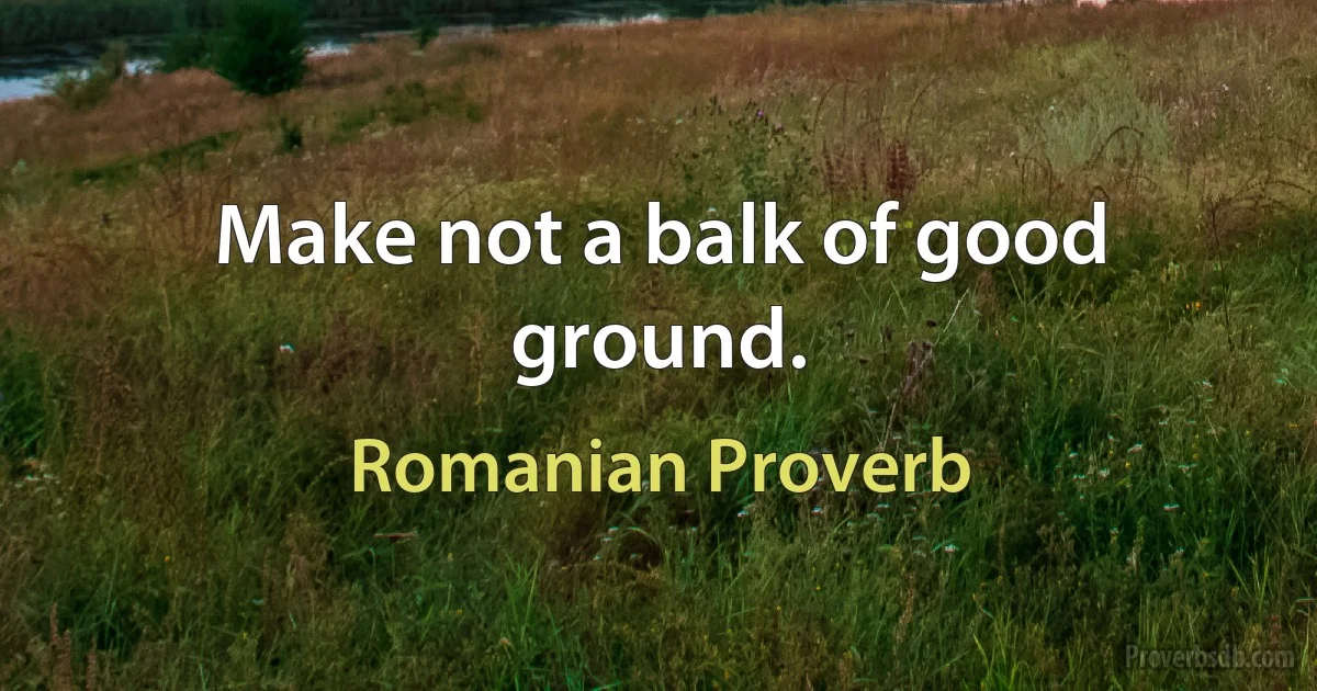 Make not a balk of good ground. (Romanian Proverb)