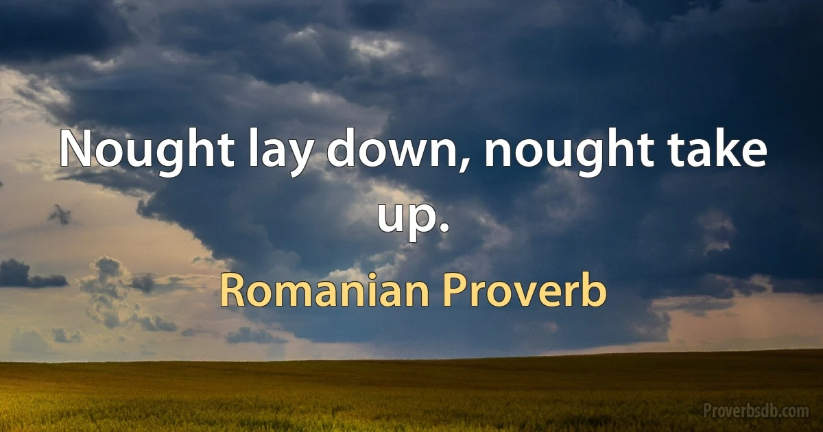 Nought lay down, nought take up. (Romanian Proverb)