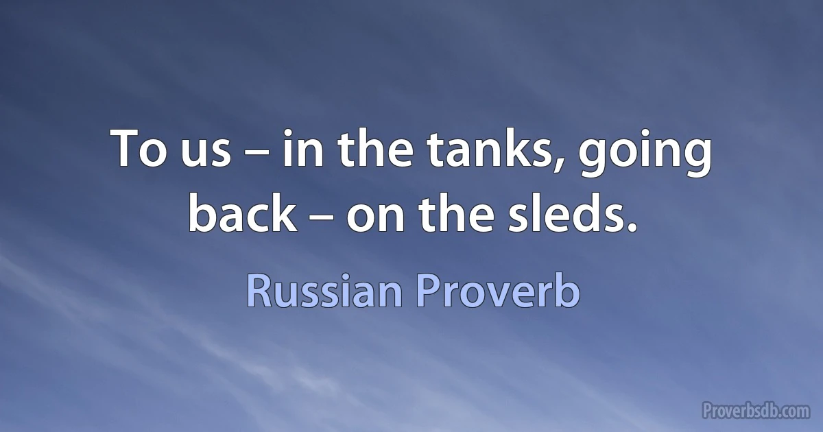 To us – in the tanks, going back – on the sleds. (Russian Proverb)