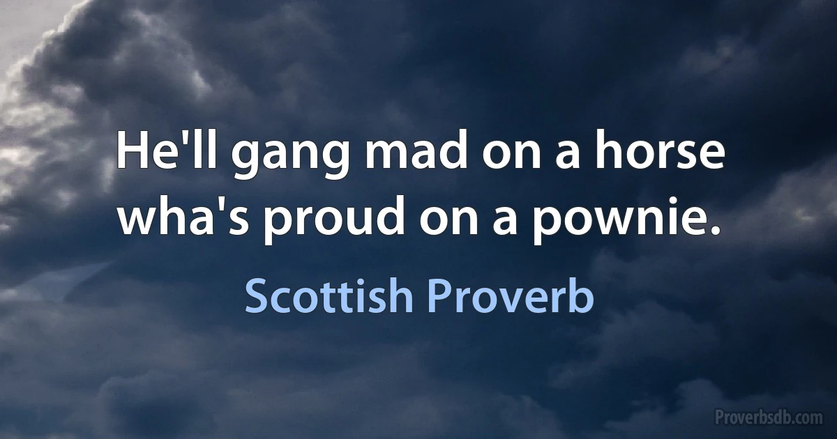 He'll gang mad on a horse wha's proud on a pownie. (Scottish Proverb)