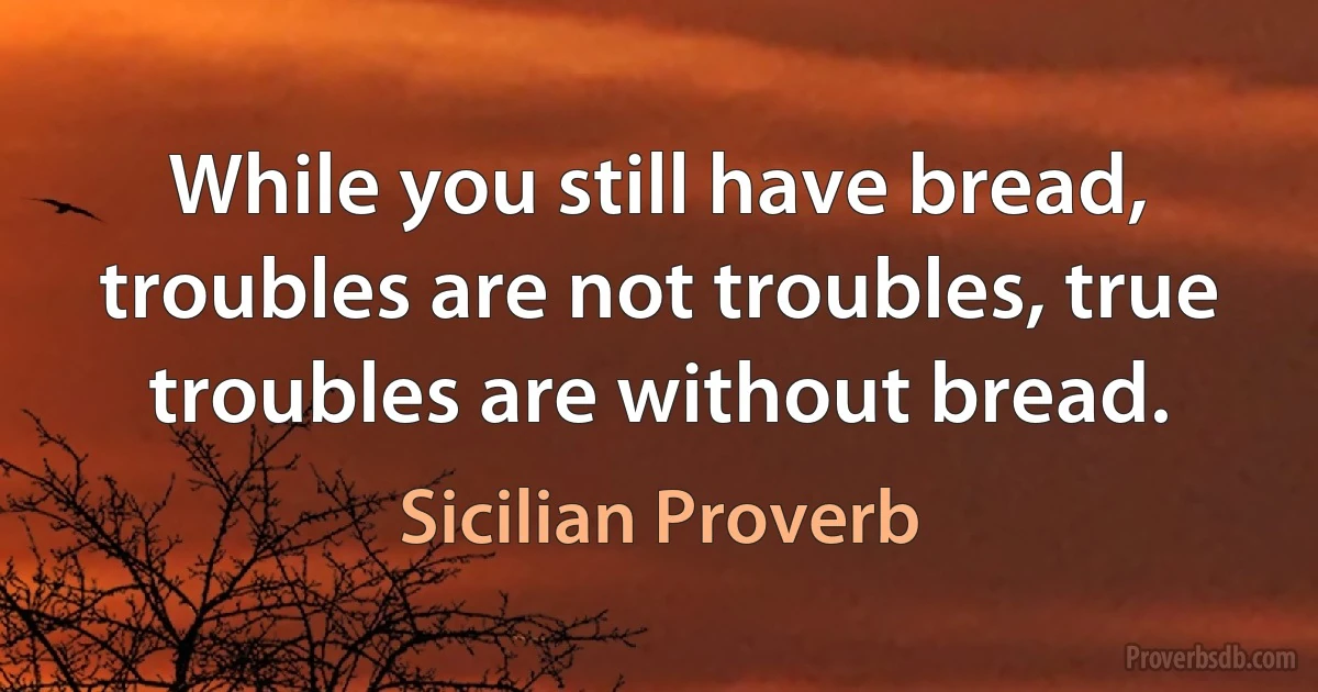 While you still have bread, troubles are not troubles, true troubles are without bread. (Sicilian Proverb)