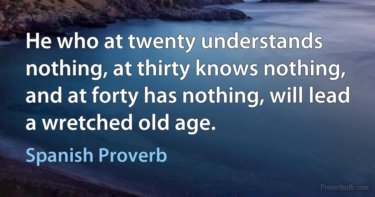 He who at twenty understands nothing, at thirty knows nothing, and at forty has nothing, will lead a wretched old age. (Spanish Proverb)