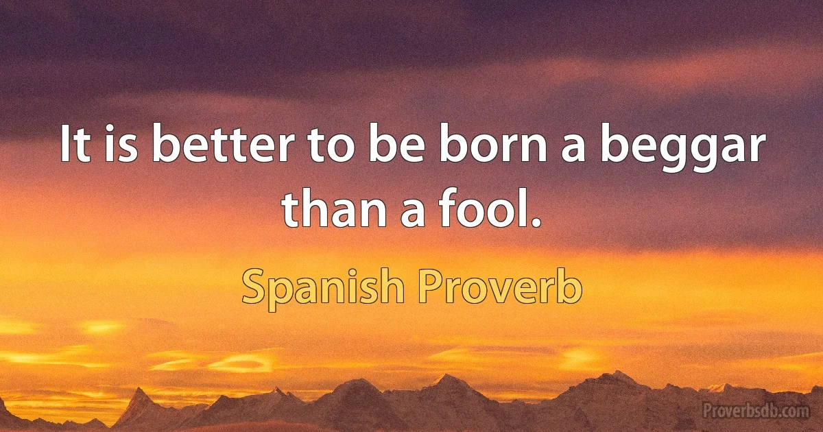 It is better to be born a beggar than a fool. (Spanish Proverb)