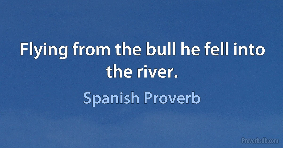 Flying from the bull he fell into the river. (Spanish Proverb)