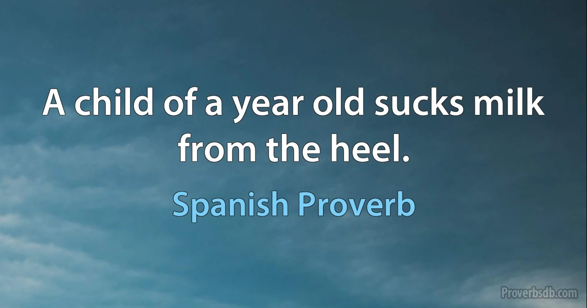 A child of a year old sucks milk from the heel. (Spanish Proverb)