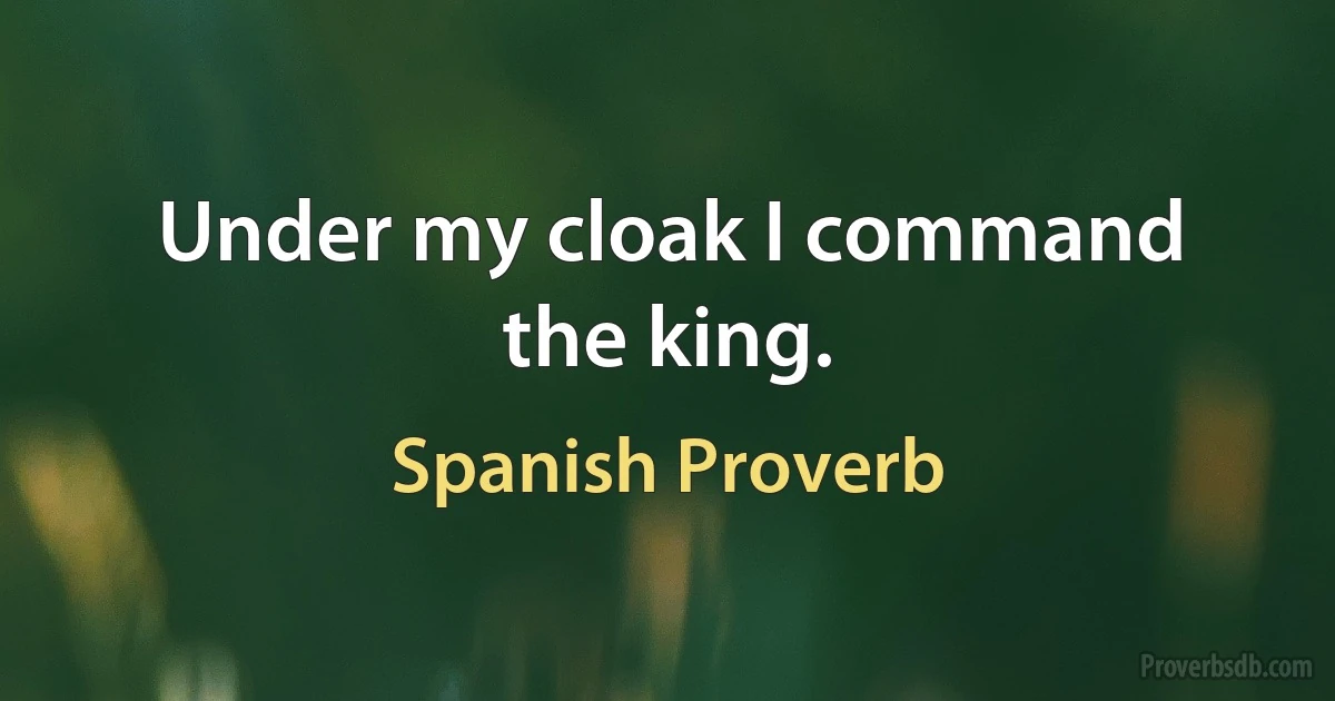 Under my cloak I command the king. (Spanish Proverb)