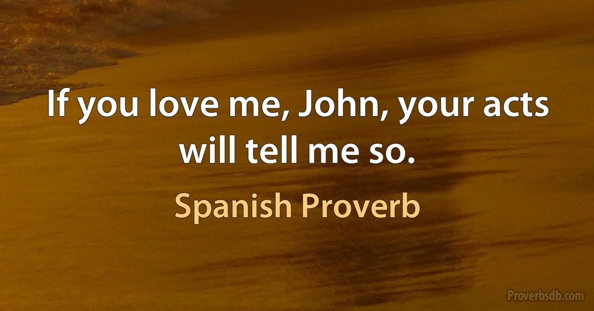 If you love me, John, your acts will tell me so. (Spanish Proverb)