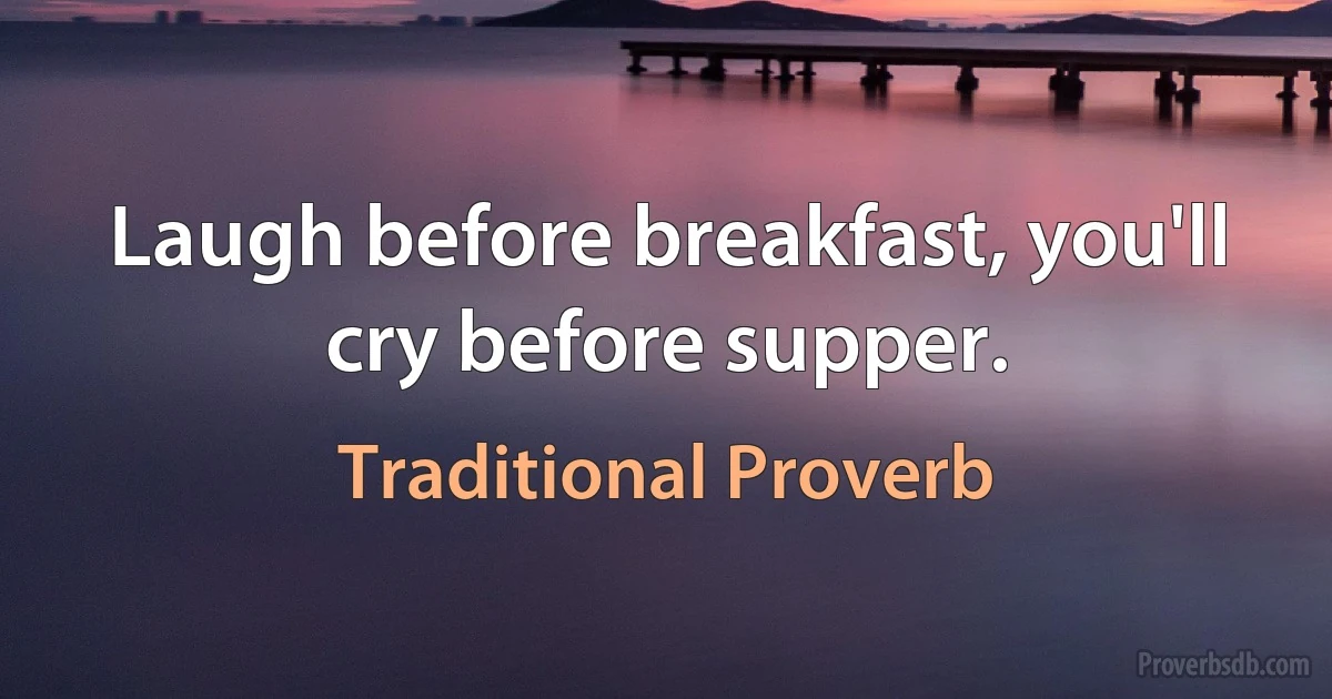 Laugh before breakfast, you'll cry before supper. (Traditional Proverb)