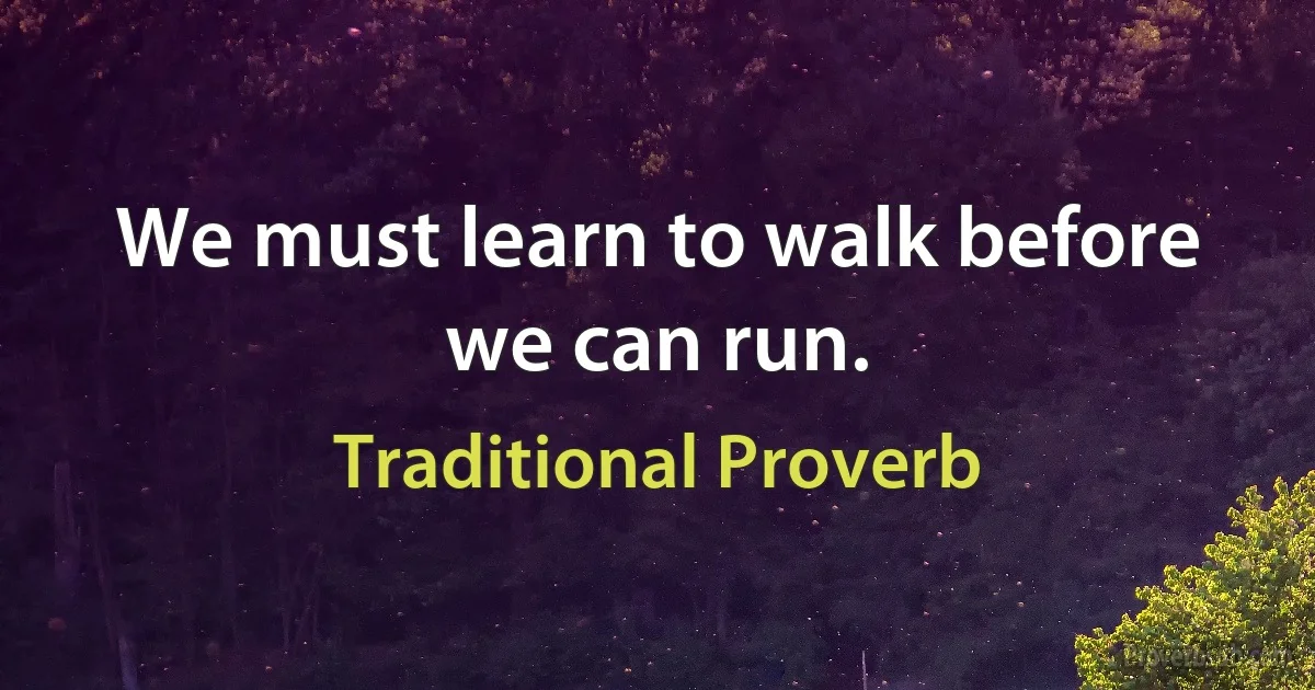 We must learn to walk before we can run. (Traditional Proverb)