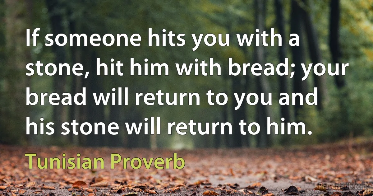 If someone hits you with a stone, hit him with bread; your bread will return to you and his stone will return to him. (Tunisian Proverb)