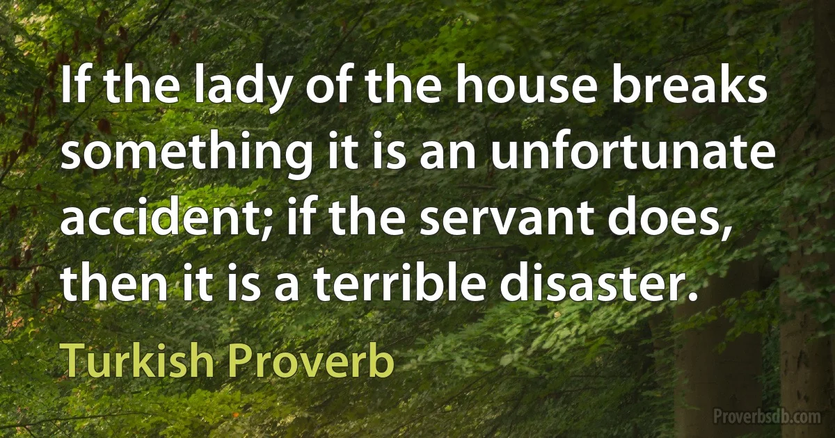 If the lady of the house breaks something it is an unfortunate accident; if the servant does, then it is a terrible disaster. (Turkish Proverb)