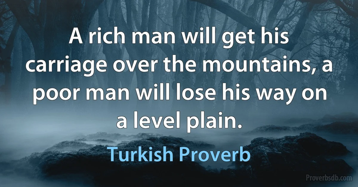 A rich man will get his carriage over the mountains, a poor man will lose his way on a level plain. (Turkish Proverb)