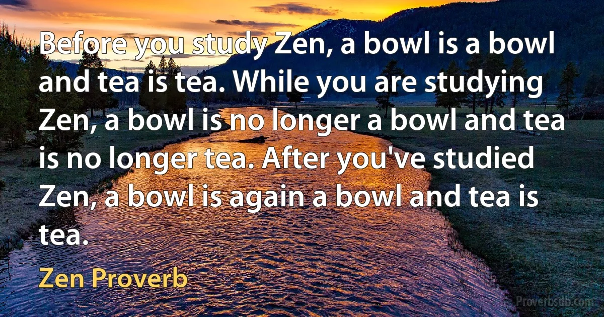 Before you study Zen, a bowl is a bowl and tea is tea. While you are studying Zen, a bowl is no longer a bowl and tea is no longer tea. After you've studied Zen, a bowl is again a bowl and tea is tea. (Zen Proverb)