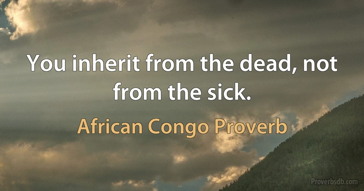 You inherit from the dead, not from the sick. (African Congo Proverb)