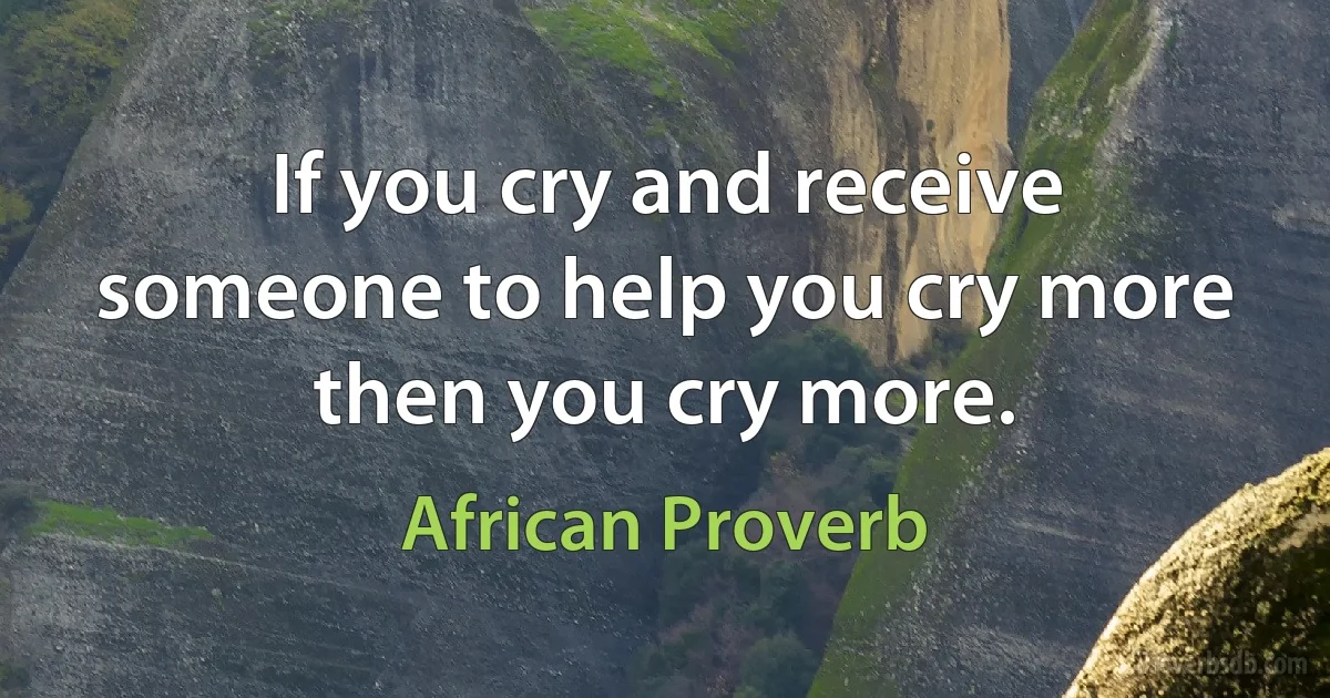 If you cry and receive someone to help you cry more then you cry more. (African Proverb)