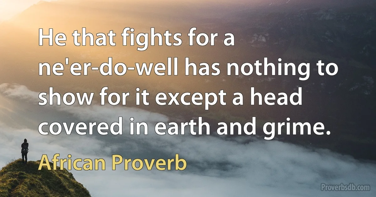 He that fights for a ne'er-do-well has nothing to show for it except a head covered in earth and grime. (African Proverb)