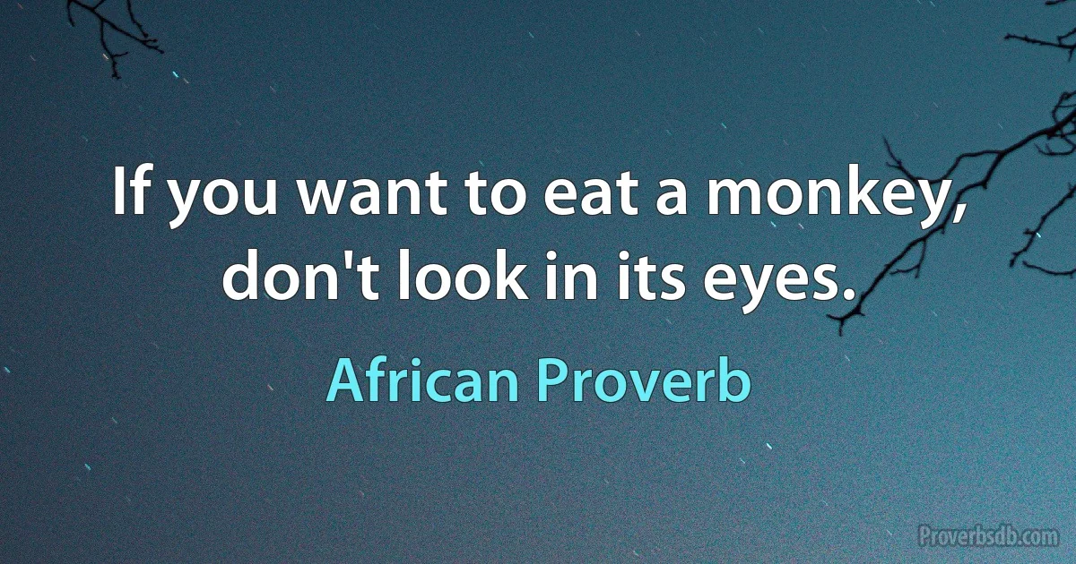 If you want to eat a monkey, don't look in its eyes. (African Proverb)