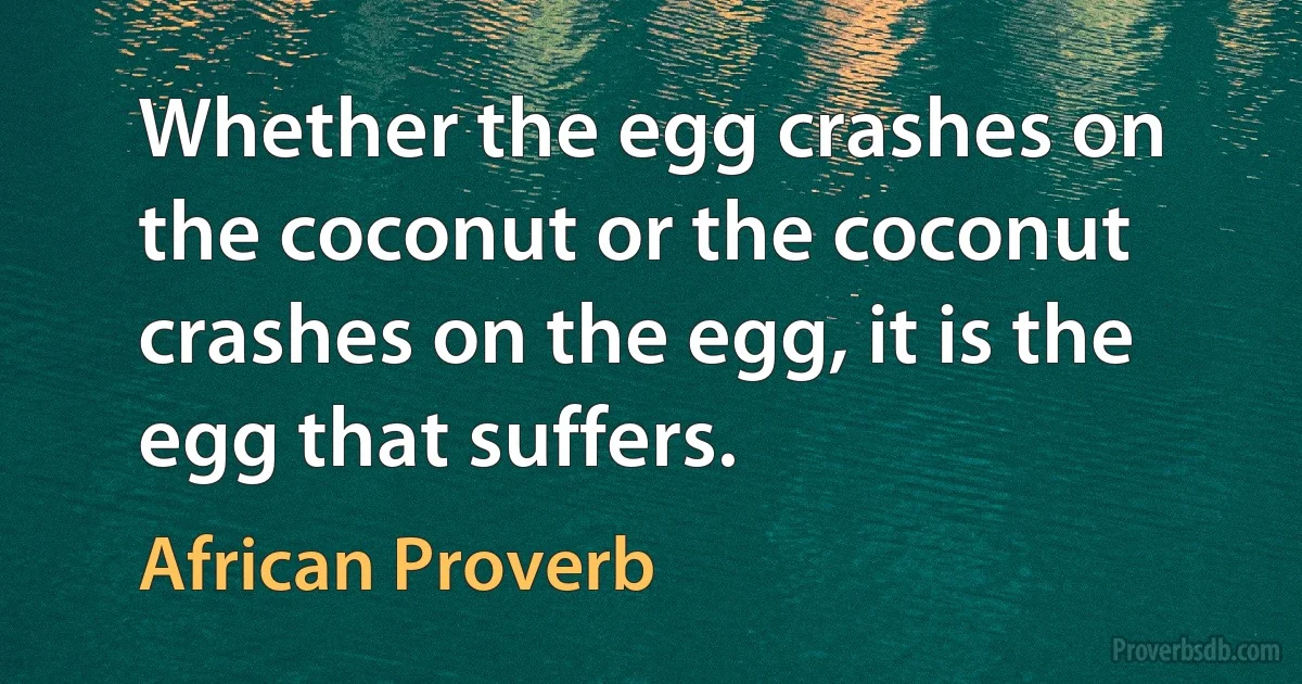 Whether the egg crashes on the coconut or the coconut crashes on the egg, it is the egg that suffers. (African Proverb)