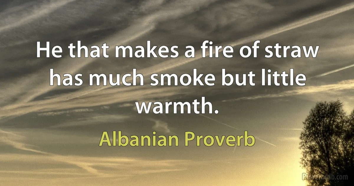 He that makes a fire of straw has much smoke but little warmth. (Albanian Proverb)