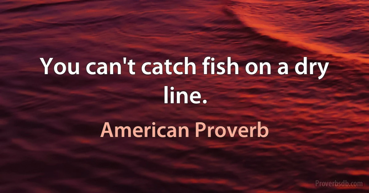 You can't catch fish on a dry line. (American Proverb)