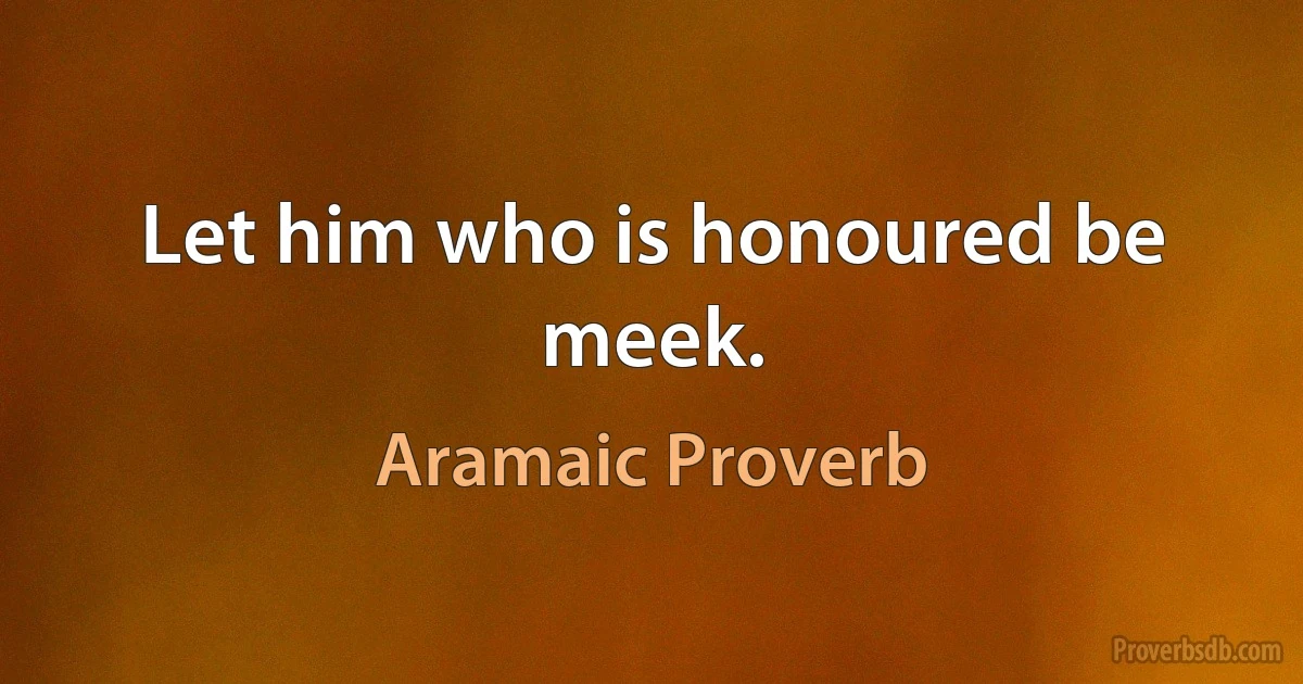 Let him who is honoured be meek. (Aramaic Proverb)