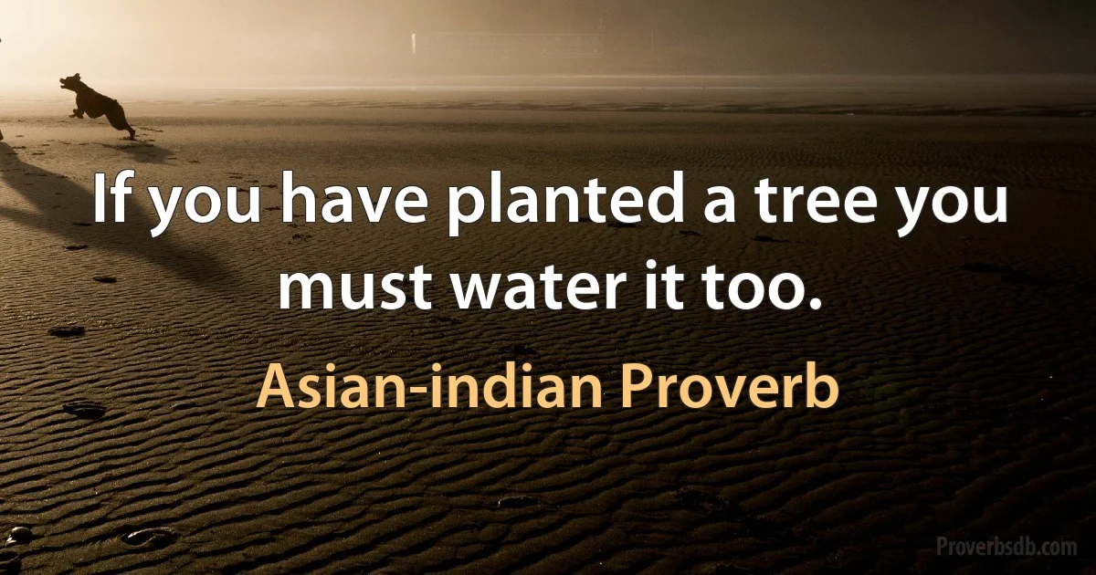 If you have planted a tree you must water it too. (Asian-indian Proverb)