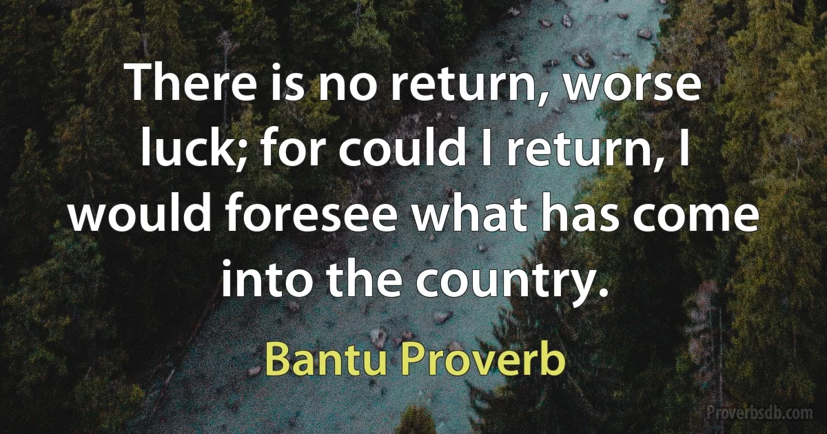 There is no return, worse luck; for could I return, I would foresee what has come into the country. (Bantu Proverb)