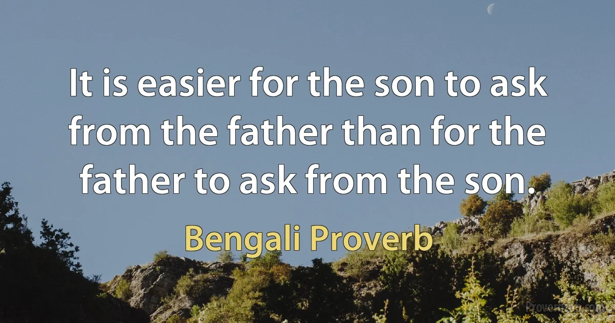 It is easier for the son to ask from the father than for the father to ask from the son. (Bengali Proverb)