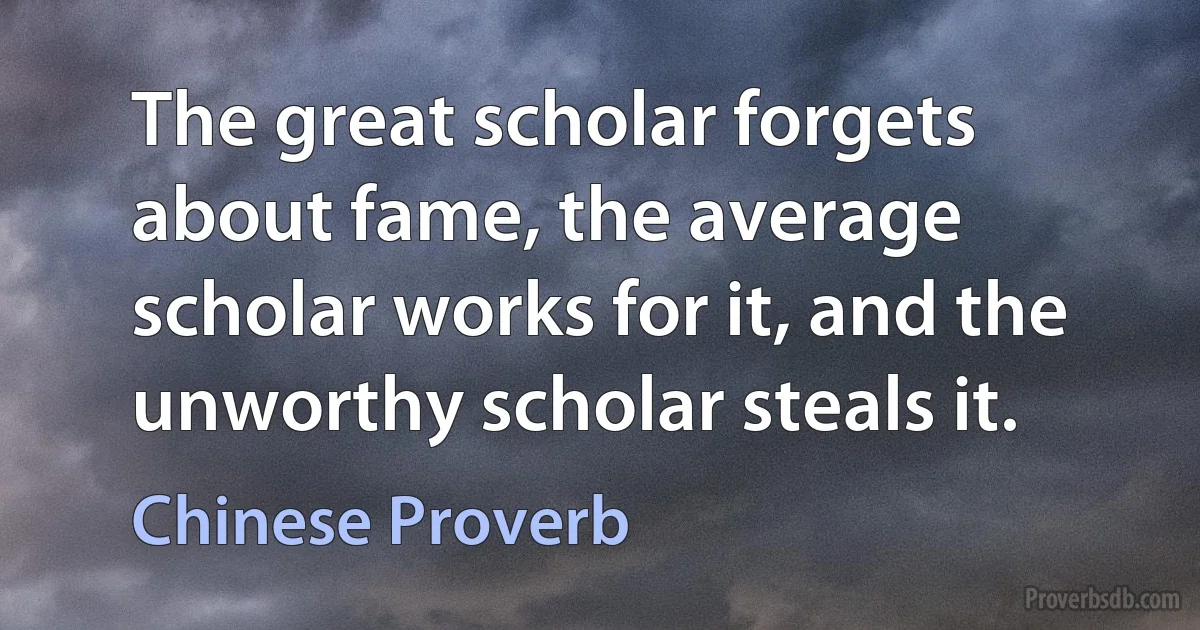 The great scholar forgets about fame, the average scholar works for it, and the unworthy scholar steals it. (Chinese Proverb)