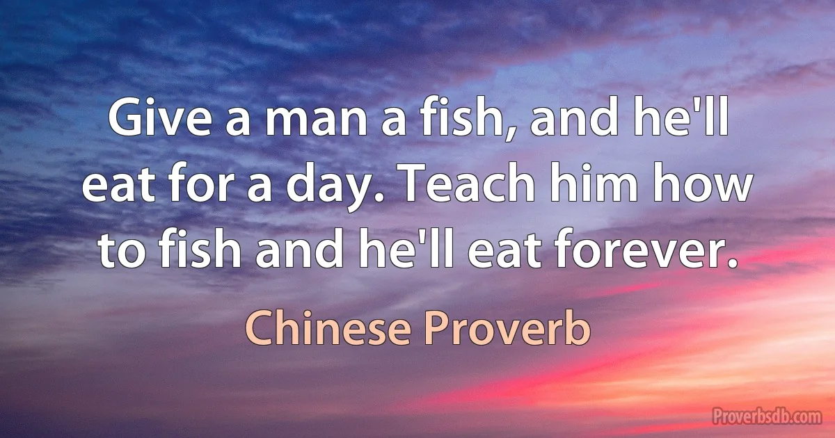 Give a man a fish, and he'll eat for a day. Teach him how to fish and he'll eat forever. (Chinese Proverb)