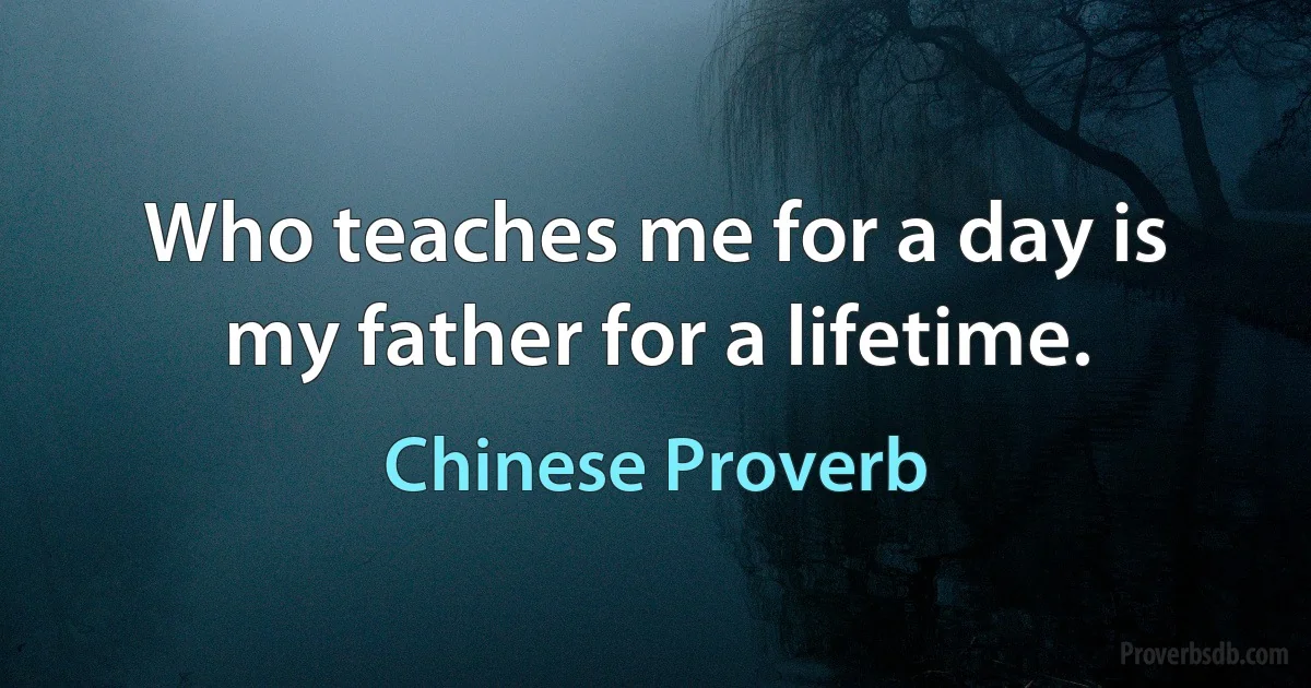 Who teaches me for a day is my father for a lifetime. (Chinese Proverb)