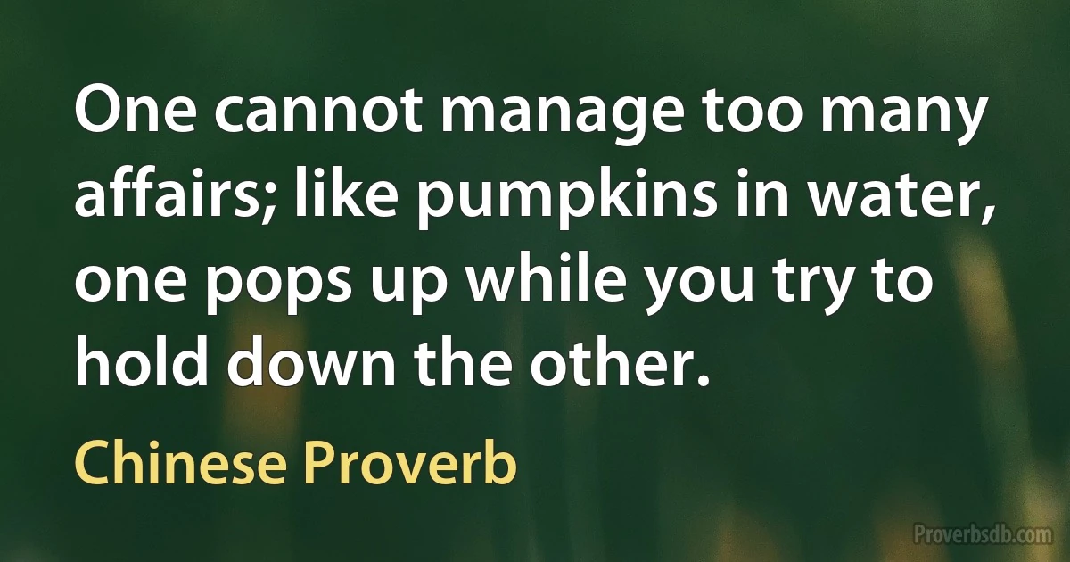 One cannot manage too many affairs; like pumpkins in water, one pops up while you try to hold down the other. (Chinese Proverb)