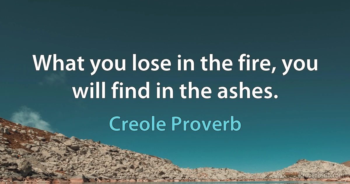 What you lose in the fire, you will find in the ashes. (Creole Proverb)