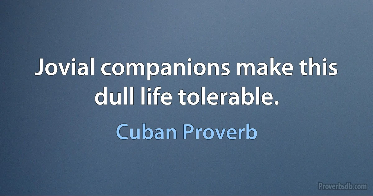 Jovial companions make this dull life tolerable. (Cuban Proverb)