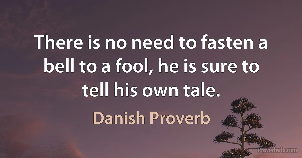 There is no need to fasten a bell to a fool, he is sure to tell his own tale. (Danish Proverb)