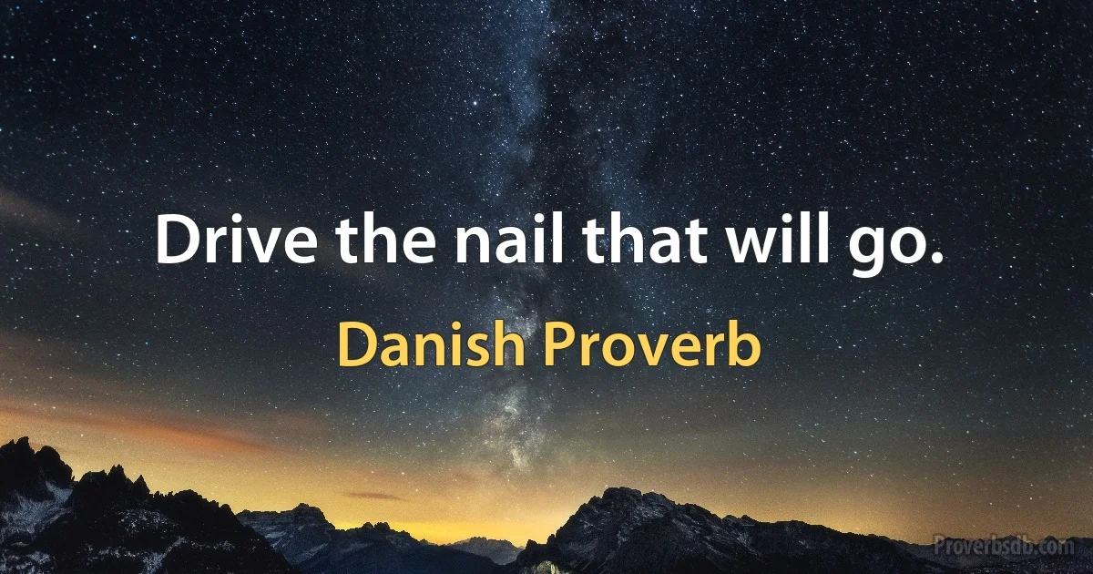 Drive the nail that will go. (Danish Proverb)