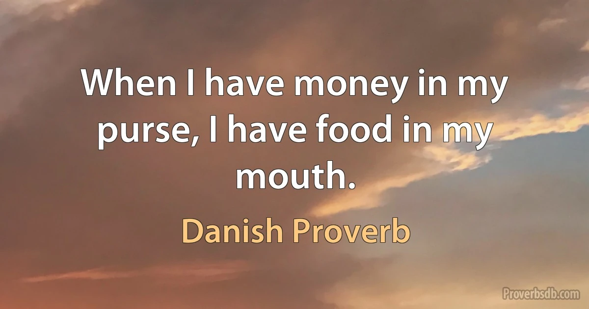 When I have money in my purse, I have food in my mouth. (Danish Proverb)